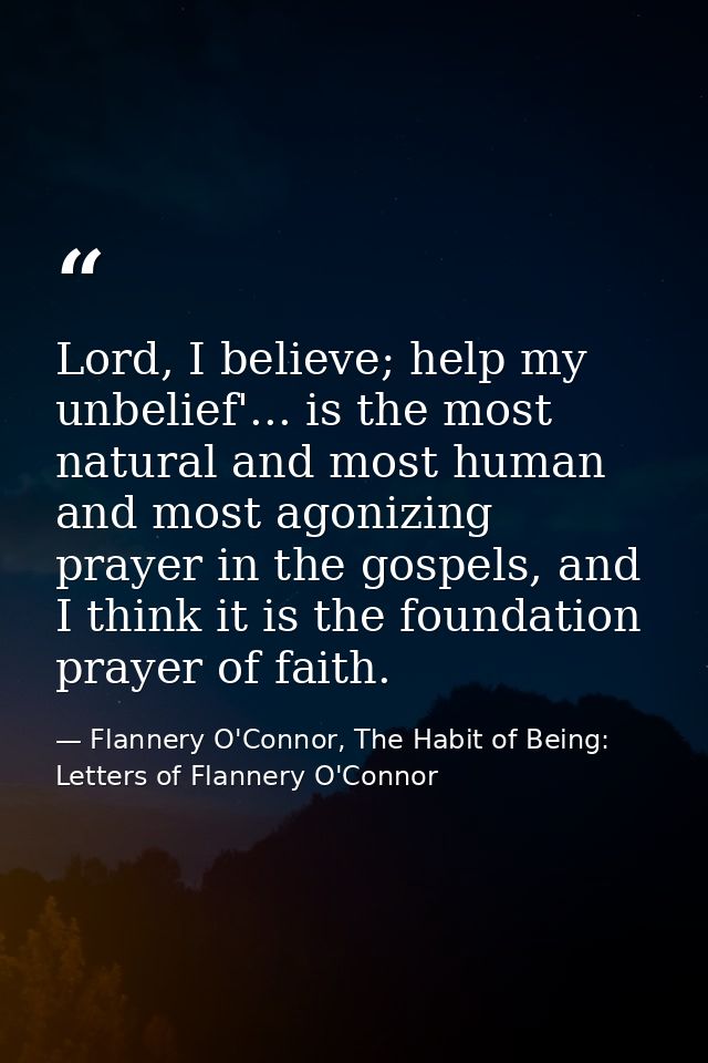 Lord, I believe; help my unbelief'... is the most natural and most human and most agonizing prayer in the gospels, and I — Flannery O'Connor, The Habit of Being: Letters of Flannery O'Connor