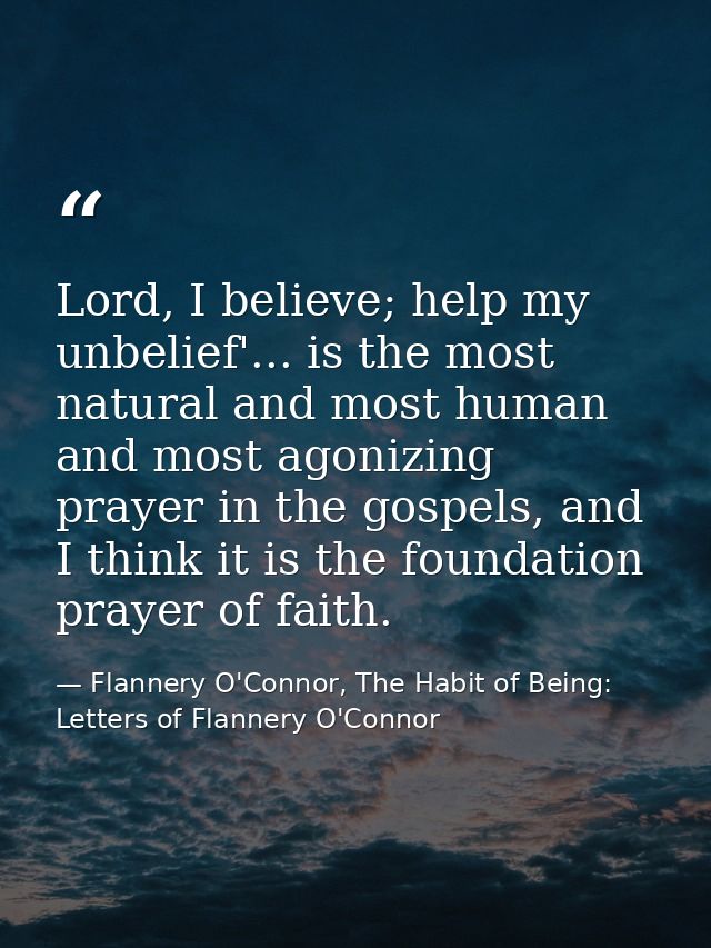 Lord, I believe; help my unbelief'... is the most natural and most human and most agonizing prayer in the gospels, and I — Flannery O'Connor, The Habit of Being: Letters of Flannery O'Connor
