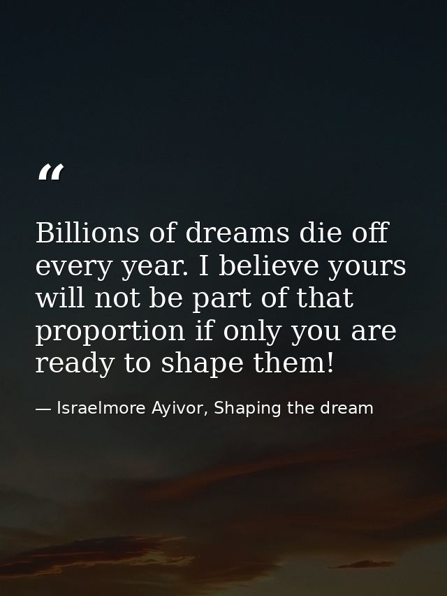 Billions of dreams die off every year. I believe yours will not be part of that proportion if only you are ready to shap — Israelmore Ayivor, Shaping the dream