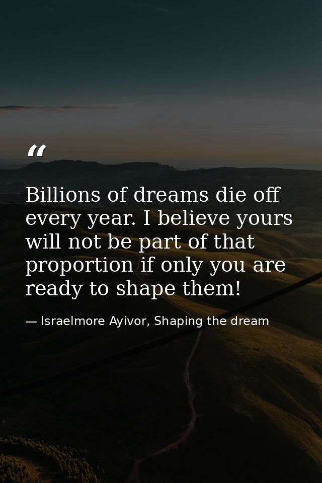 Billions of dreams die off every year. I believe yours will not be part of that proportion if only you are ready to shap — Israelmore Ayivor, Shaping the dream
