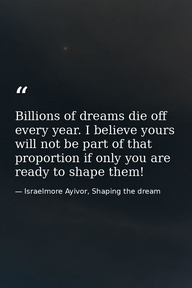 Billions of dreams die off every year. I believe yours will not be part of that proportion if only you are ready to shap — Israelmore Ayivor, Shaping the dream