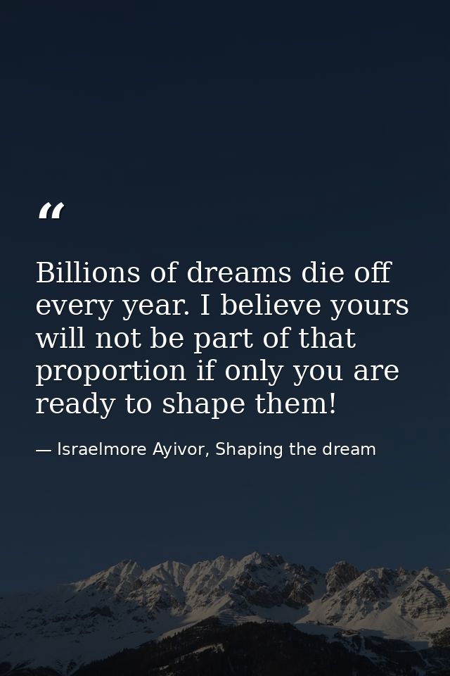 Billions of dreams die off every year. I believe yours will not be part of that proportion if only you are ready to shap — Israelmore Ayivor, Shaping the dream