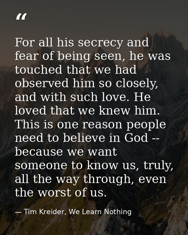 For all his secrecy and fear of being seen, he was touched that we had observed him so closely, and with such love. He l — Tim Kreider, We Learn Nothing