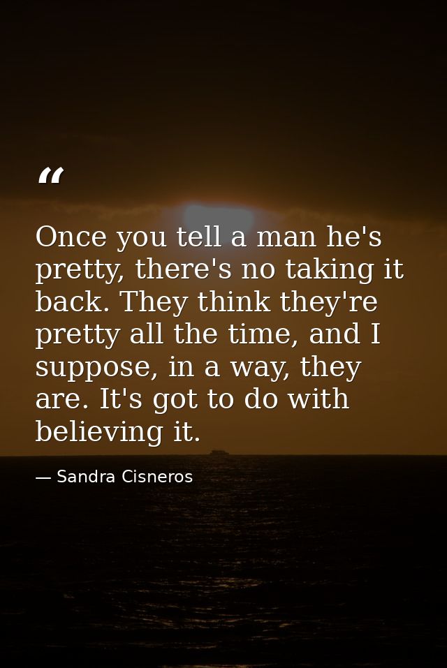 Once you tell a man he's pretty, there's no taking it back. They think they're pretty all the time, and I suppose, in a  — Sandra Cisneros