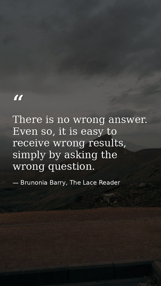 There is no wrong answer. Even so, it is easy to receive wrong results, simply by asking the wrong question. — Brunonia Barry, The Lace Reader