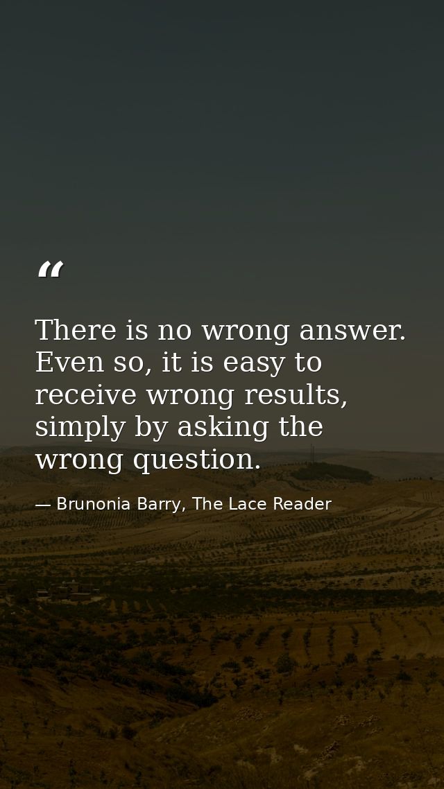There is no wrong answer. Even so, it is easy to receive wrong results, simply by asking the wrong question. — Brunonia Barry, The Lace Reader