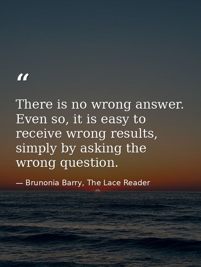 There is no wrong answer. Even so, it is easy to receive wrong results, simply by asking the wrong question. — Brunonia Barry, The Lace Reader