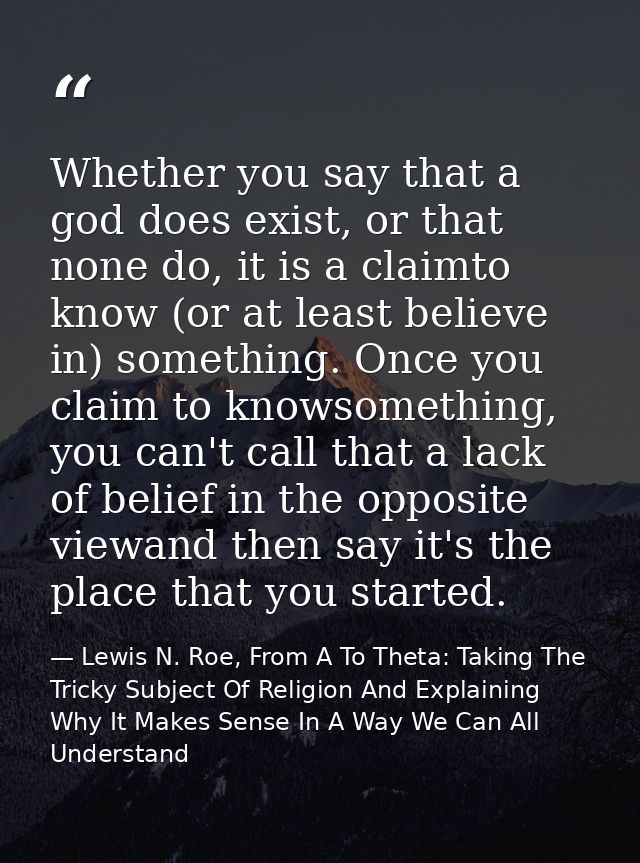 Whether you say that a god does exist, or that none do, it is a claimto know (or at least believe in) something. Once yo — Lewis N. Roe, From A To Theta: Taking The Tricky Subject Of Religion And Explaining Why It Makes Sense In A Way We Can All Understand