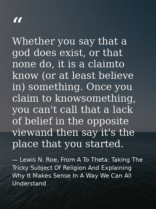 Whether you say that a god does exist, or that none do, it is a claimto know (or at least believe in) something. Once yo — Lewis N. Roe, From A To Theta: Taking The Tricky Subject Of Religion And Explaining Why It Makes Sense In A Way We Can All Understand