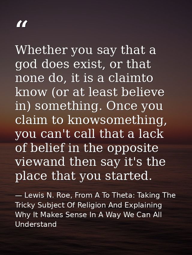 Whether you say that a god does exist, or that none do, it is a claimto know (or at least believe in) something. Once yo — Lewis N. Roe, From A To Theta: Taking The Tricky Subject Of Religion And Explaining Why It Makes Sense In A Way We Can All Understand