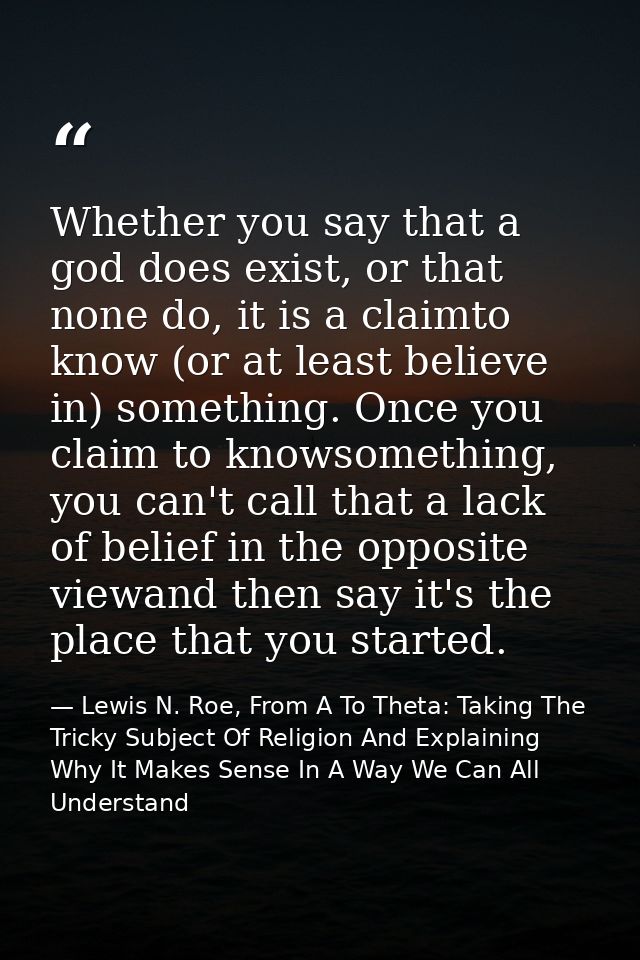 Whether you say that a god does exist, or that none do, it is a claimto know (or at least believe in) something. Once yo — Lewis N. Roe, From A To Theta: Taking The Tricky Subject Of Religion And Explaining Why It Makes Sense In A Way We Can All Understand