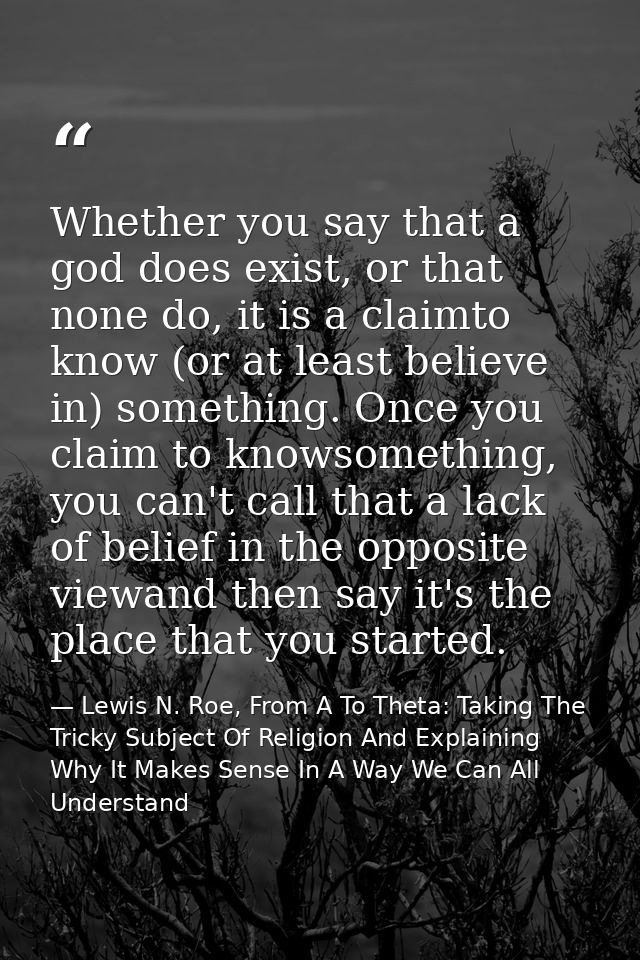 Whether you say that a god does exist, or that none do, it is a claimto know (or at least believe in) something. Once yo — Lewis N. Roe, From A To Theta: Taking The Tricky Subject Of Religion And Explaining Why It Makes Sense In A Way We Can All Understand