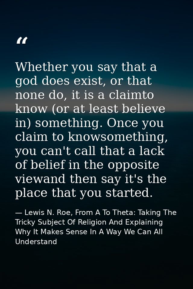 Whether you say that a god does exist, or that none do, it is a claimto know (or at least believe in) something. Once yo — Lewis N. Roe, From A To Theta: Taking The Tricky Subject Of Religion And Explaining Why It Makes Sense In A Way We Can All Understand