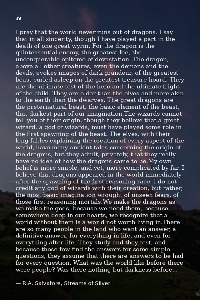 I pray that the world never runs out of dragons. I say that in all sincerity, though I have played a part in the death o — R.A. Salvatore, Streams of Silver