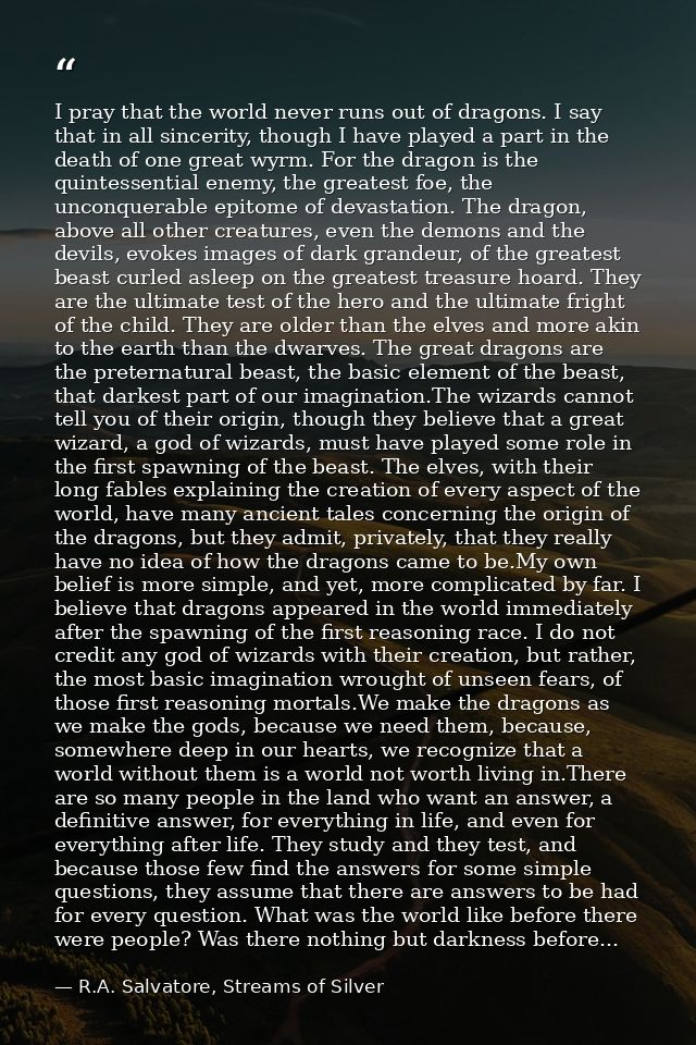 I pray that the world never runs out of dragons. I say that in all sincerity, though I have played a part in the death o — R.A. Salvatore, Streams of Silver