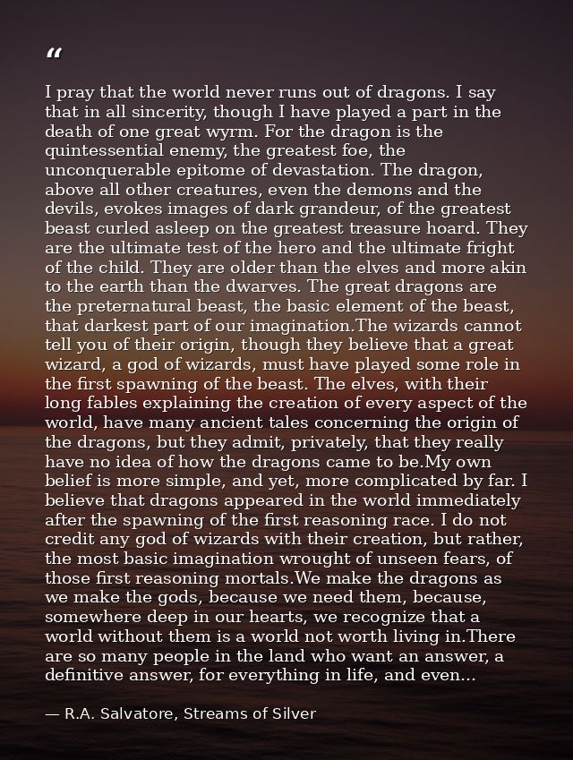 I pray that the world never runs out of dragons. I say that in all sincerity, though I have played a part in the death o — R.A. Salvatore, Streams of Silver