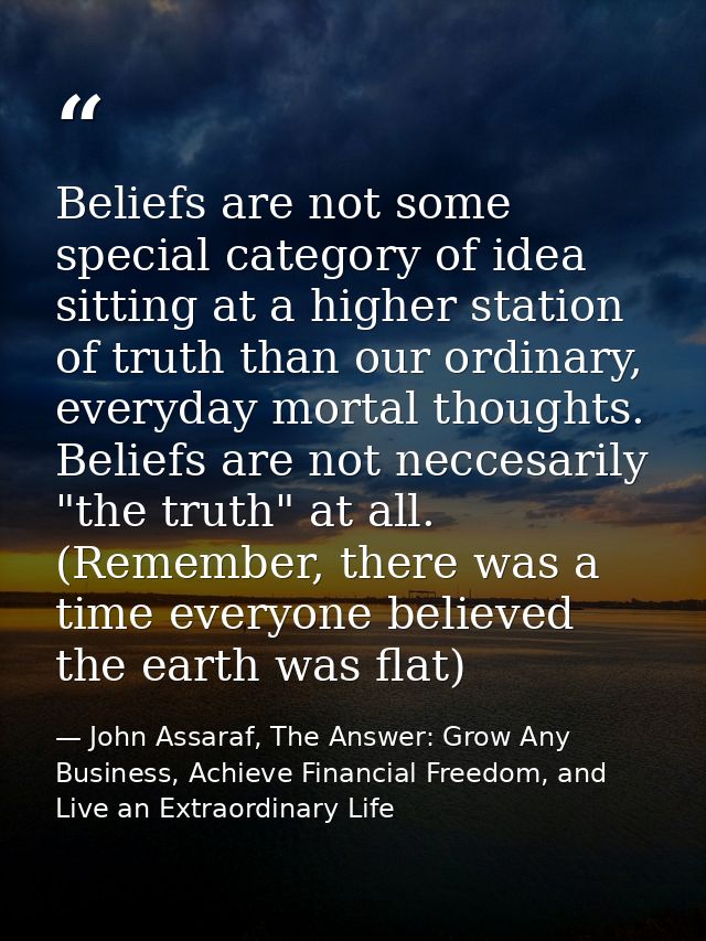 Beliefs are not some special category of idea sitting at a higher station of truth than our ordinary, everyday mortal th — John Assaraf, The Answer: Grow Any Business, Achieve Financial Freedom, and Live an Extraordinary Life