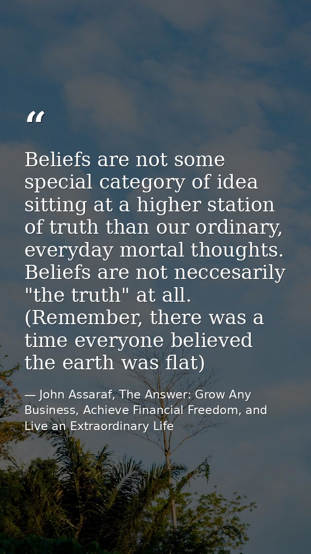 Beliefs are not some special category of idea sitting at a higher station of truth than our ordinary, everyday mortal th — John Assaraf, The Answer: Grow Any Business, Achieve Financial Freedom, and Live an Extraordinary Life