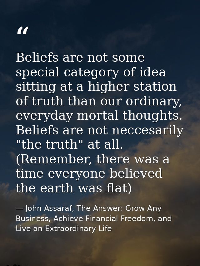 Beliefs are not some special category of idea sitting at a higher station of truth than our ordinary, everyday mortal th — John Assaraf, The Answer: Grow Any Business, Achieve Financial Freedom, and Live an Extraordinary Life