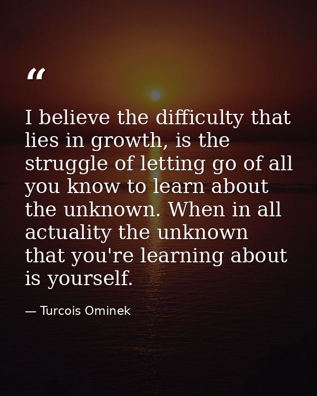 I believe the difficulty that lies in growth, is the struggle of letting go of all you know to learn about the unknown.  — Turcois Ominek