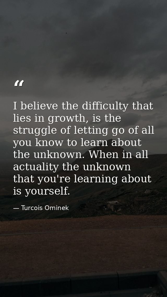 I believe the difficulty that lies in growth, is the struggle of letting go of all you know to learn about the unknown.  — Turcois Ominek