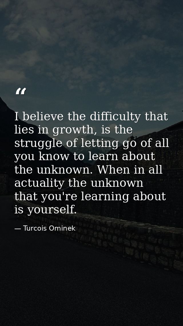 I believe the difficulty that lies in growth, is the struggle of letting go of all you know to learn about the unknown.  — Turcois Ominek
