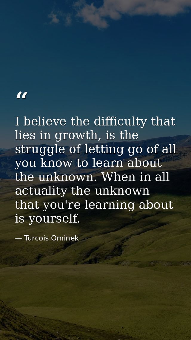 I believe the difficulty that lies in growth, is the struggle of letting go of all you know to learn about the unknown.  — Turcois Ominek