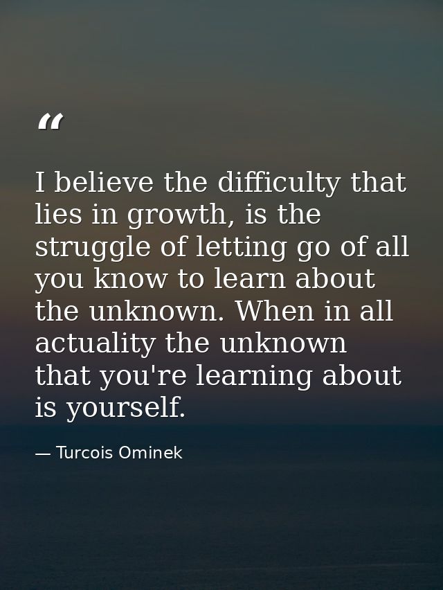 I believe the difficulty that lies in growth, is the struggle of letting go of all you know to learn about the unknown.  — Turcois Ominek