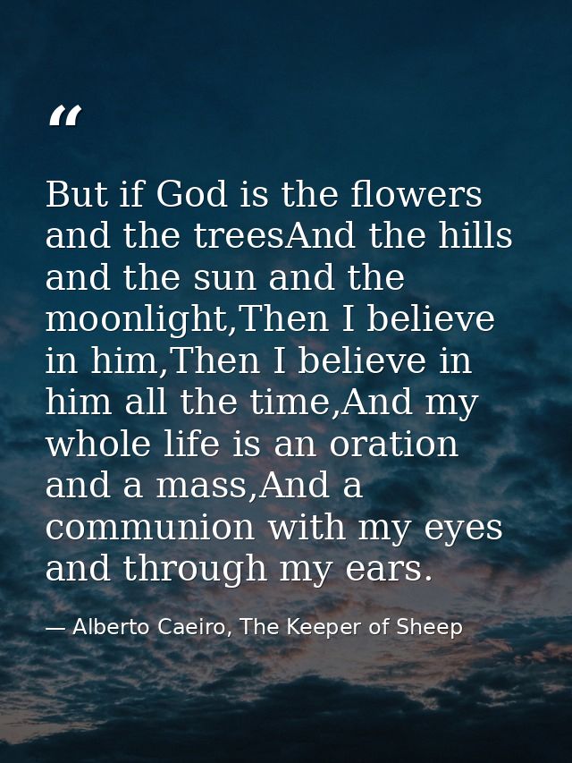 But if God is the flowers and the treesAnd the hills and the sun and the moonlight,Then I believe in him,Then I believe  — Alberto Caeiro, The Keeper of Sheep