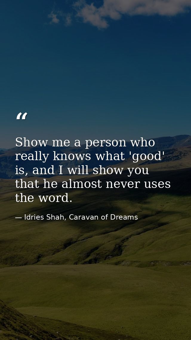 Show me a person who really knows what 'good' is, and I will show you that he almost never uses the word. — Idries Shah, Caravan of Dreams