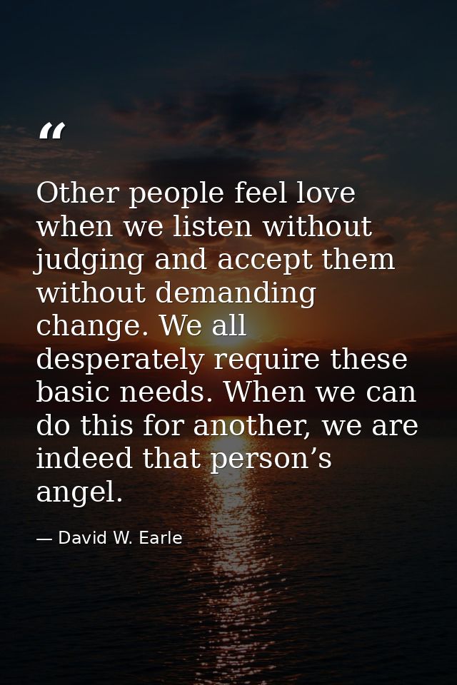 Other people feel love when we listen without judging and accept them without demanding change. We all desperately requi — David W. Earle