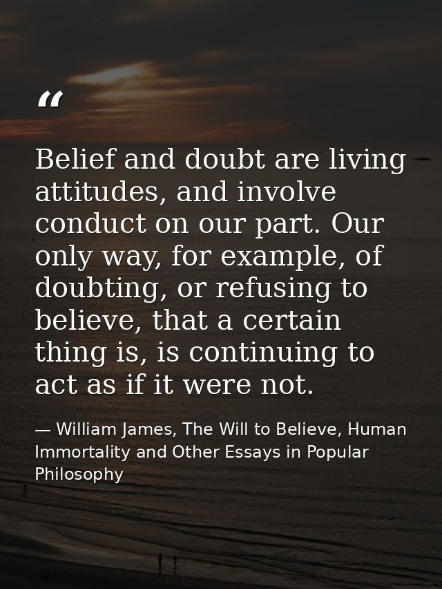Belief and doubt are living attitudes, and involve conduct on our part. Our only way, for example, of doubting, or refus — William James, The Will to Believe, Human Immortality and Other Essays in Popular Philosophy