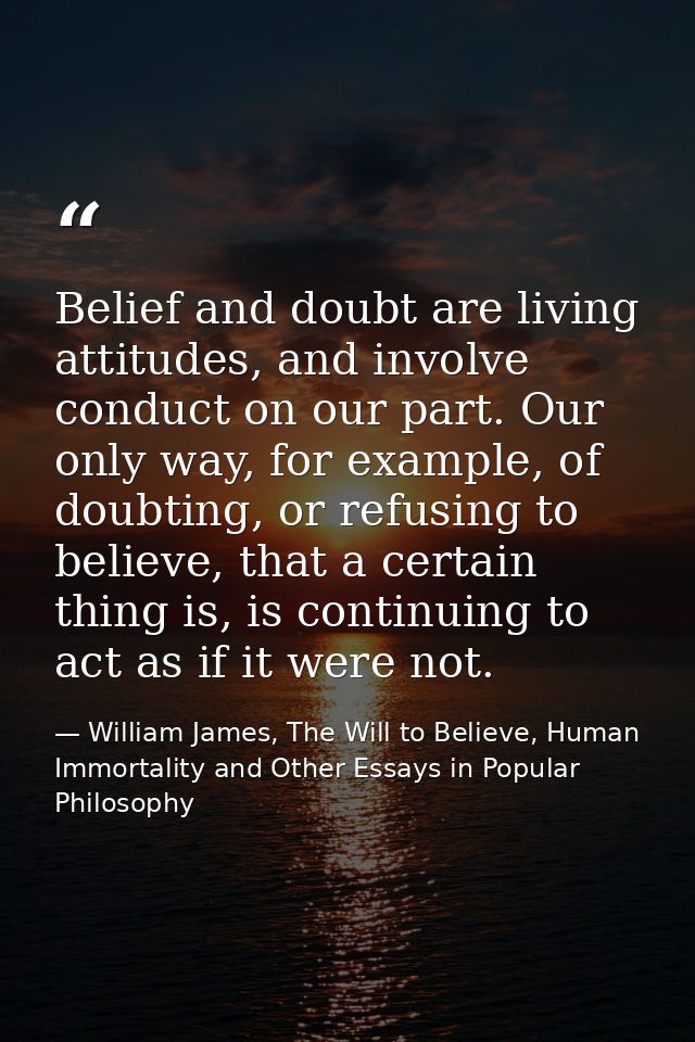 Belief and doubt are living attitudes, and involve conduct on our part. Our only way, for example, of doubting, or refus — William James, The Will to Believe, Human Immortality and Other Essays in Popular Philosophy