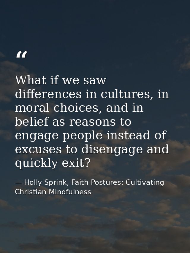 What if we saw differences in cultures, in moral choices, and in belief as reasons to engage people instead of excuses t — Holly Sprink, Faith Postures: Cultivating Christian Mindfulness