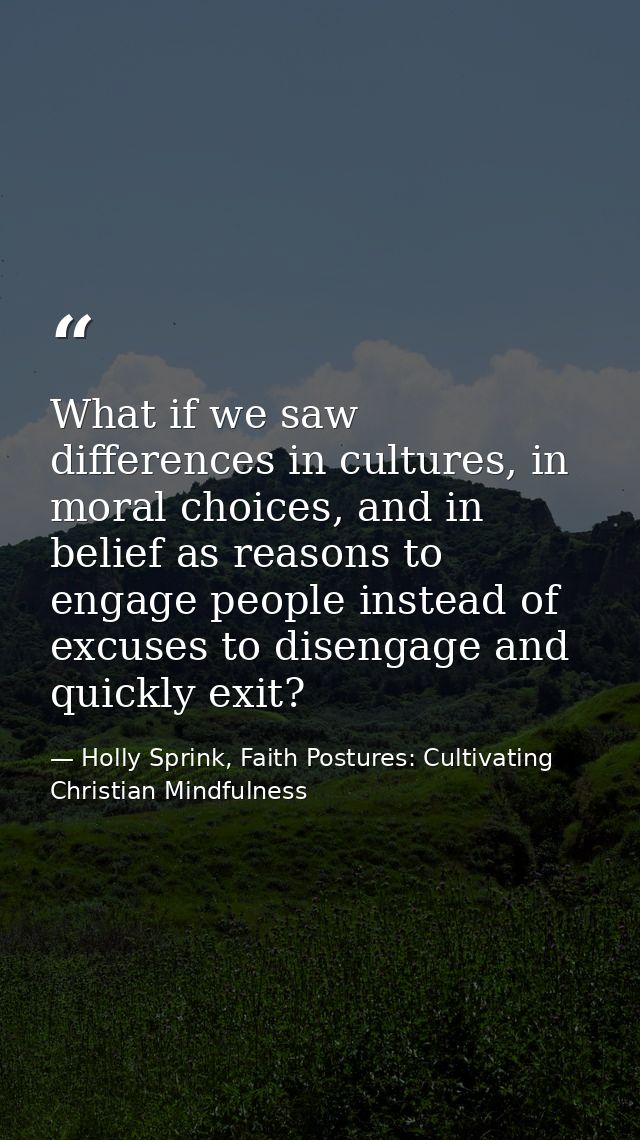 What if we saw differences in cultures, in moral choices, and in belief as reasons to engage people instead of excuses t — Holly Sprink, Faith Postures: Cultivating Christian Mindfulness