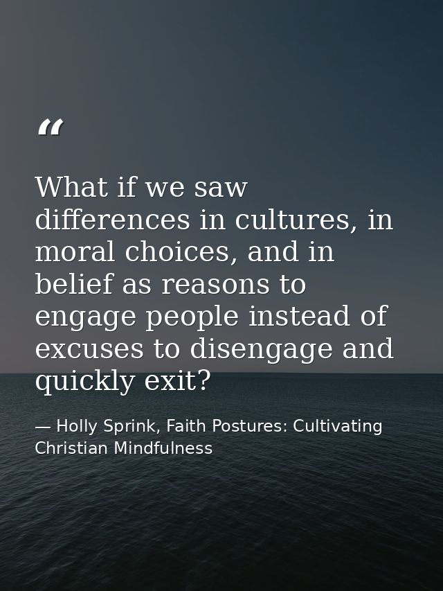 What if we saw differences in cultures, in moral choices, and in belief as reasons to engage people instead of excuses t — Holly Sprink, Faith Postures: Cultivating Christian Mindfulness