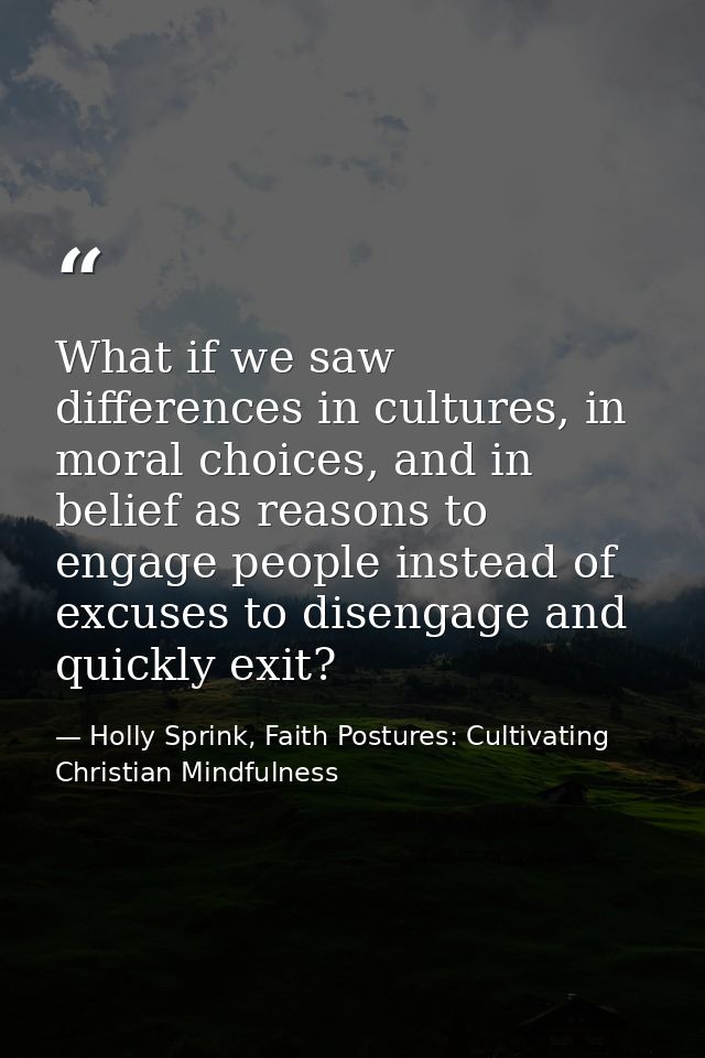 What if we saw differences in cultures, in moral choices, and in belief as reasons to engage people instead of excuses t — Holly Sprink, Faith Postures: Cultivating Christian Mindfulness