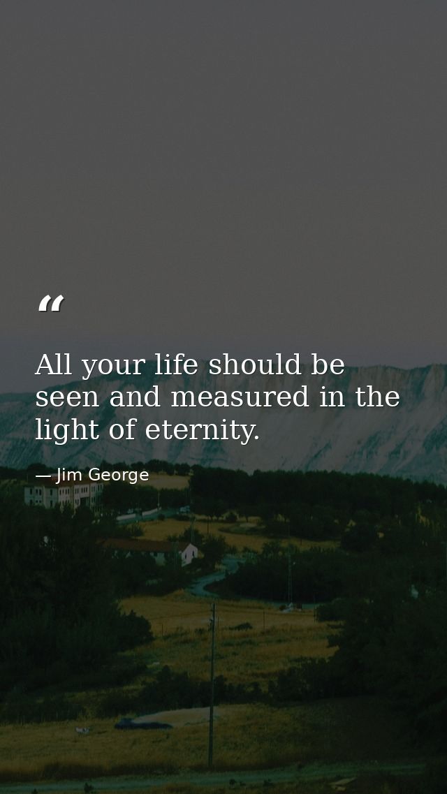 All your life should be seen and measured in the light of eternity. — Jim George