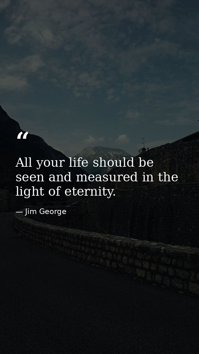 All your life should be seen and measured in the light of eternity. — Jim George
