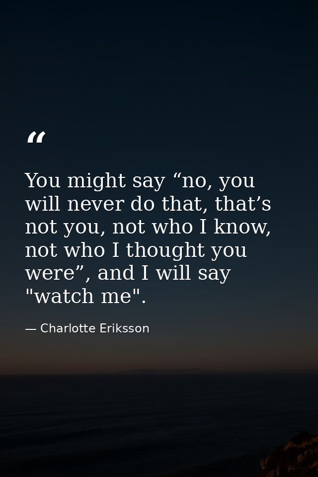 You might say “no, you will never do that, that’s not you, not who I know, not who I thought you were”, and I will say " — Charlotte Eriksson