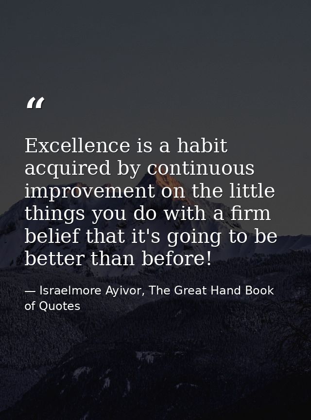 Excellence is a habit acquired by continuous improvement on the little things you do with a firm belief that it's going  — Israelmore Ayivor, The Great Hand Book of Quotes
