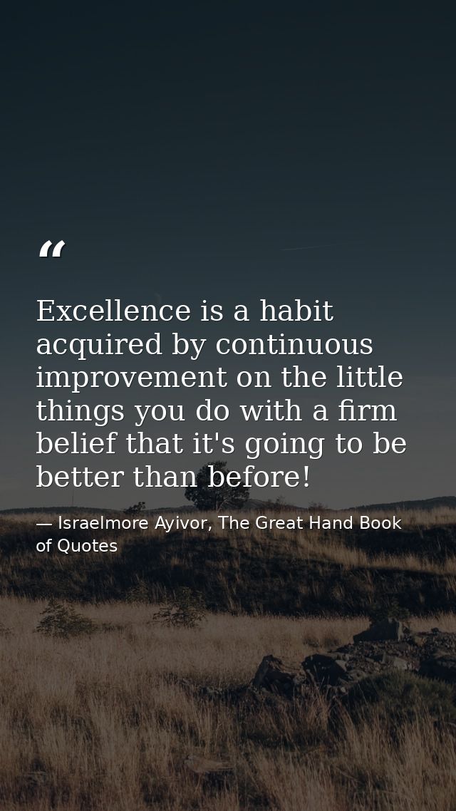 Excellence is a habit acquired by continuous improvement on the little things you do with a firm belief that it's going  — Israelmore Ayivor, The Great Hand Book of Quotes