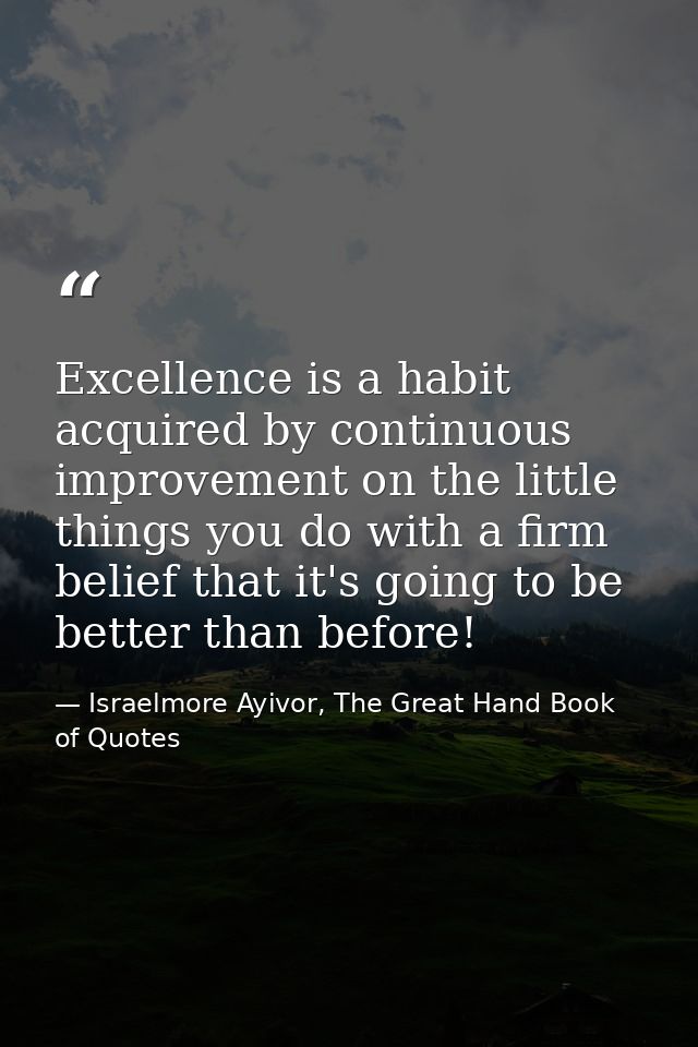 Excellence is a habit acquired by continuous improvement on the little things you do with a firm belief that it's going  — Israelmore Ayivor, The Great Hand Book of Quotes