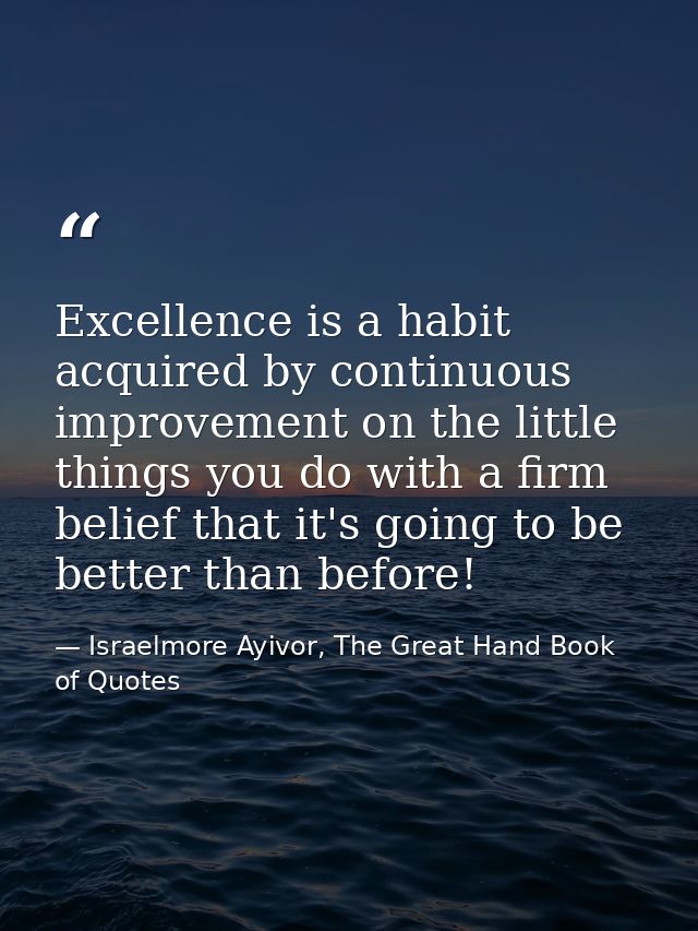 Excellence is a habit acquired by continuous improvement on the little things you do with a firm belief that it's going  — Israelmore Ayivor, The Great Hand Book of Quotes