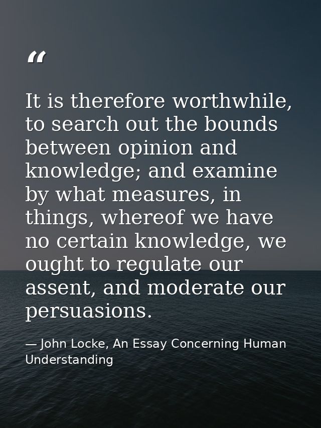 It is therefore worthwhile, to search out the bounds between opinion and knowledge; and examine by what measures, in thi — John Locke, An Essay Concerning Human Understanding