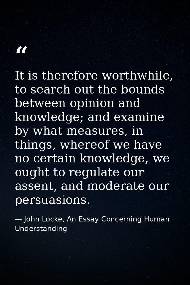 It is therefore worthwhile, to search out the bounds between opinion and knowledge; and examine by what measures, in thi — John Locke, An Essay Concerning Human Understanding