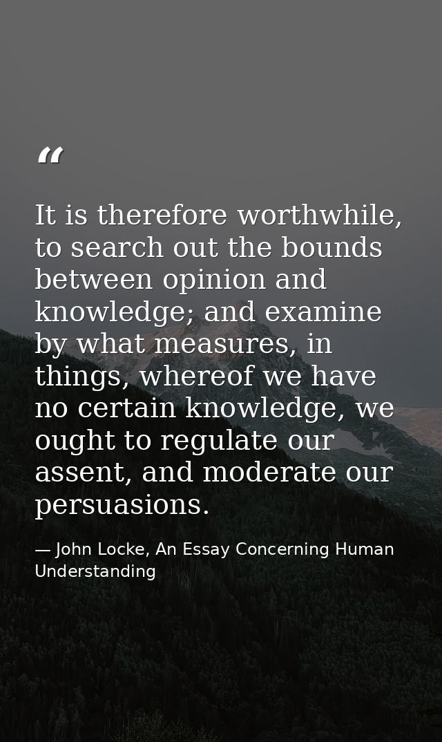 It is therefore worthwhile, to search out the bounds between opinion and knowledge; and examine by what measures, in thi — John Locke, An Essay Concerning Human Understanding