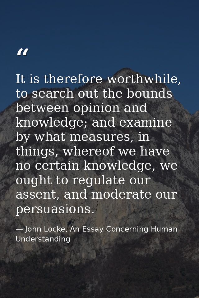 It is therefore worthwhile, to search out the bounds between opinion and knowledge; and examine by what measures, in thi — John Locke, An Essay Concerning Human Understanding