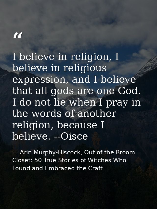 I believe in religion, I believe in religious expression, and I believe that all gods are one God. I do not lie when I p — Arin Murphy-Hiscock, Out of the Broom Closet: 50 True Stories of Witches Who Found and Embraced the Craft