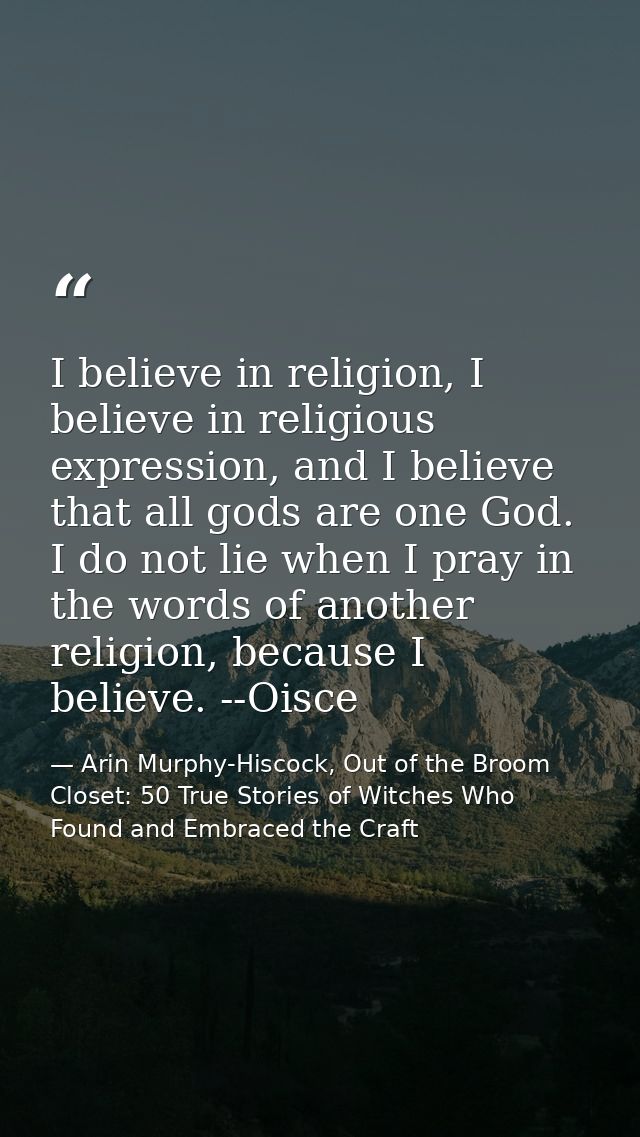 I believe in religion, I believe in religious expression, and I believe that all gods are one God. I do not lie when I p — Arin Murphy-Hiscock, Out of the Broom Closet: 50 True Stories of Witches Who Found and Embraced the Craft